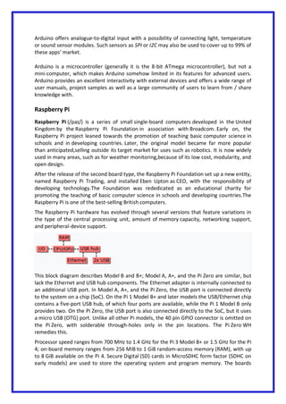 Arduino offers analogue-to-digital input with a possibility of connecting light, temperature
or sound sensor modules. Such sensors as SPI or I2C may also be used to cover up to 99% of
these apps’ market.
Arduino is a microcontroller (generally it is the 8-bit ATmega microcontroller), but not a
mini-computer, which makes Arduino somehow limited in its features for advanced users.
Arduino provides an excellent interactivity with external devices and offers a wide range of
user manuals, project samples as well as a large community of users to learn from / share
knowledge with.
Raspberry Pi
Raspberry Pi (/paɪ/) is a series of small single-board computers developed in the United
Kingdom by the Raspberry Pi Foundation in association with Broadcom. Early on, the
Raspberry Pi project leaned towards the promotion of teaching basic computer science in
schools and in developing countries. Later, the original model became far more popular
than anticipated,selling outside its target market for uses such as robotics. It is now widely
used in many areas, such as for weather monitoring,because of its low cost, modularity, and
open design.
After the release of the second board type, the Raspberry Pi Foundation set up a new entity,
named Raspberry Pi Trading, and installed Eben Upton as CEO, with the responsibility of
developing technology.The Foundation was rededicated as an educational charity for
promoting the teaching of basic computer science in schools and developing countries.The
Raspberry Pi is one of the best-selling British computers.
The Raspberry Pi hardware has evolved through several versions that feature variations in
the type of the central processing unit, amount of memory capacity, networking support,
and peripheral-device support.
This block diagram describes Model B and B+; Model A, A+, and the Pi Zero are similar, but
lack the Ethernet and USB hub components. The Ethernet adapter is internally connected to
an additional USB port. In Model A, A+, and the Pi Zero, the USB port is connected directly
to the system on a chip (SoC). On the Pi 1 Model B+ and later models the USB/Ethernet chip
contains a five-port USB hub, of which four ports are available, while the Pi 1 Model B only
provides two. On the Pi Zero, the USB port is also connected directly to the SoC, but it uses
a micro USB (OTG) port. Unlike all other Pi models, the 40 pin GPIO connector is omitted on
the Pi Zero, with solderable through-holes only in the pin locations. The Pi Zero WH
remedies this.
Processor speed ranges from 700 MHz to 1.4 GHz for the Pi 3 Model B+ or 1.5 GHz for the Pi
4; on-board memory ranges from 256 MiB to 1 GiB random-access memory (RAM), with up
to 8 GiB available on the Pi 4. Secure Digital (SD) cards in MicroSDHC form factor (SDHC on
early models) are used to store the operating system and program memory. The boards
 