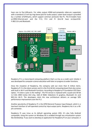 have one to five USB ports. For video output, HDMI and composite video are supported,
with a standard 3.5 mm tip-ring-sleeve jack for audio output. Lower-level output is provided
by a number of GPIO pins, which support common protocols like I²C. The B-models have
an 8P8C Ethernet port and the Pi 3, Pi 4 and Pi Zero W have on-board Wi-
Fi 802.11n and Bluetooth.
Raspberry Pi is a mono-board computing platform that's as tiny as a credit card. Initially it
was developed for computer science education with later on progress to wider functions.
Since the inception of Raspberry, the company sold out more than 8 million items.
Raspberry Pi 3 is the latest version and it is the first 64-bit computing board that also comes
with built-in Wi-Fi and Bluetooth functions. According to Raspberry Pi Foundation CEO Eben
Upton, "it's been a year in the making". The Pi3 version is replaced with a quad-core 64-bit
1.2 GHz ARM Cortex A53 chip, 1GB of RAM, VideoCore IV graphics, Bluetooth 4.1 and
802.11n Wi-Fi. The developers claim the new architecture delivers an average 50%
performance improvement over the Pi 2.
Another peculiarity of Raspberry Pi is the GPIO (General Purpose Input-Output), which is a
low-level interface of self-operated control by input-output ports. Raspberry has it as a 40-
pin connector.
Raspberry Pi uses Linux as its default operating system (OS). It’s also fully Android
compatible. Using the system on Windows OS is enabled through any virtualization system
like XenDesktop. If you want to develop an application for Raspberry Pi on your computer, it
 