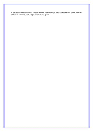 is necessary to download a specific toolset comprised of ARM-compiler and some libraries
complied down to ARM-target platform like glibc.
 