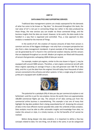 UNIT IV
DATA ANALYTICS AND SUPPORTING SERVICES
Traditional data management systems are simply unprepared for the demands
of what has come to be known as “big data.” As discussed throughout this book, the
real value of IoT is not just in connecting things but rather in the data produced by
those things, the new services you can enable via those connected things, and the
business insights that the data can reveal. However, to be useful, the data needs to be
handled in a way that is organized and controlled. Thus, a new approach to data
analytics is needed for the Internet of Things.
In the world of IoT, the creation of massive amounts of data from sensors is
common and one of the biggest challenges—not only from a transport perspective but
also from a data management standpoint. A great example of the deluge of data that
can be generated by IoT is found in the commercial aviation industry and the sensors
that are deployed throughout an aircraft. Modern jet engines are fitted with thousands
of sensors that generate a whopping 10GB of data per second.
For example, modern jet engines, similar to the one shown in Figure 1, may be
equipped with around 5000 sensors. Therefore, a twin engine commercial aircraft with
these engines operating on average 8 hours a day will generate over 500 TB of data
daily, and this is just the data from the engines! Aircraft today have thousands of other
sensors connected to the airframe and other systems. In fact, a single wing of a modern
jumbo jet is equipped with 10,000 sensors.
The potential for a petabyte (PB) of data per day per commercial airplane is not
farfetched—and this is just for one airplane. Across the world, there are approximately
100,000 commercial flights per day. The amount of IoT data coming just from the
commercial airline business is overwhelming. This example is but one of many that
highlight the big data problem that is being exacerbated by IoT. Analyzing this amount
of data in the most efficient manner possible falls under the umbrella of data analytics.
Data analytics must be able to offer actionable insights and knowledge from data, no
matter the amount or style, in a timely manner, or the full benefits of IoT cannot be
realized.
Before diving deeper into data analytics, it is important to define a few key
concepts related to data. For one thing, not all data is the same; it can be categorized
 