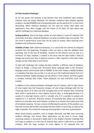 IoT Data Analytics Challenges
As IoT has grown and evolved, it has become clear that traditional data analytics
solutions were not always adequate. For example, traditional data analytics typically
employs a standard RDBMS and corresponding tools, but the world of IoT is much more
demanding. While relational databases are still used for certain data types and
applications, they often struggle with the nature of IoT data. IoT data places two
specific challenges on a relational database:
Scaling problems: Due to the large number of smart objects in most IoT networks that
continually send data, relational databases can grow incredibly large very quickly. This
can result in performance issues that can be costly to resolve, often requiring more
hardware and architecture changes.
Volatility of data: With relational databases, it is critical that the schema be designed
correctly from the beginning. Changing it later can slow or stop the database from
operating. Due to the lack of flexibility, revisions to the schema must be kept at a
minimum. IoT data, however, is volatile in the sense that the data model is likely to
change and evolve over time. A dynamic schema is often required so that data model
changes can be made daily or even hourly.
To deal with challenges like scaling and data volatility, a different type of database,
known as NoSQL, is being used. Structured Query Language (SQL) is the computer
language used to communicate with an RDBMS. As the name implies, a NoSQL database
is a database that does not use SQL. It is not set up in the traditional tabular form of a
relational database. NoSQL databases do not enforce a strict schema, and they support
a complex, evolving data model. These databases are also inherently much more
scalable.
In addition to the relational database challenges that IoT imposes, with its high volume
of smart object data that frequently changes, IoT also brings challenges with the live
streaming nature of its data and with managing data at the network level. Streaming
data, which is generated as smart objects transmit data, is challenging because it is
usually of a very high volume, and it is valuable only if it is possible to analyze and
respond to it in real-time. Real-time analysis of streaming data allows you to detect
patterns or anomalies that could indicate a problem or a situation that needs some kind
of immediate response. To have a chance of affecting the outcome of this problem, you
naturally must be able to filter and analyze the data while it is occurring, as close to the
edge as possible. The market for analyzing streaming data in real-time is growing fast.
Major cloud analytics providers, such as Google, Microsoft, and IBM, have streaming
analytics offerings, and various other applications can be used in house. (Edge
streaming analytics is discussed in depth later in this chapter.) Another challenge that
IoT brings to analytics is in the area of network data, which is referred to as network
analytics. With the large numbers of smart objects in IoT networks that are
 