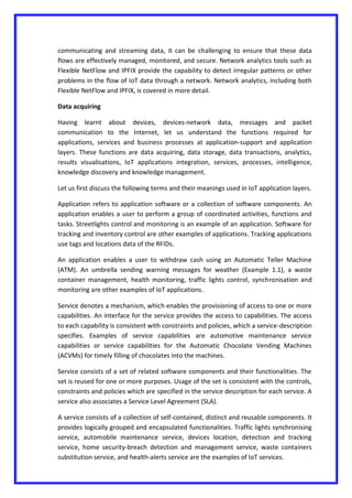 communicating and streaming data, it can be challenging to ensure that these data
flows are effectively managed, monitored, and secure. Network analytics tools such as
Flexible NetFlow and IPFIX provide the capability to detect irregular patterns or other
problems in the flow of IoT data through a network. Network analytics, including both
Flexible NetFlow and IPFIX, is covered in more detail.
Data acquiring
Having learnt about devices, devices-network data, messages and packet
communication to the Internet, let us understand the functions required for
applications, services and business processes at application-support and application
layers. These functions are data acquiring, data storage, data transactions, analytics,
results visualisations, IoT applications integration, services, processes, intelligence,
knowledge discovery and knowledge management.
Let us first discuss the following terms and their meanings used in IoT application layers.
Application refers to application software or a collection of software components. An
application enables a user to perform a group of coordinated activities, functions and
tasks. Streetlights control and monitoring is an example of an application. Software for
tracking and inventory control are other examples of applications. Tracking applications
use tags and locations data of the RFIDs.
An application enables a user to withdraw cash using an Automatic Teller Machine
(ATM). An umbrella sending warning messages for weather (Example 1.1), a waste
container management, health monitoring, traffic lights control, synchronisation and
monitoring are other examples of IoT applications.
Service denotes a mechanism, which enables the provisioning of access to one or more
capabilities. An interface for the service provides the access to capabilities. The access
to each capability is consistent with constraints and policies, which a service-description
specifies. Examples of service capabilities are automotive maintenance service
capabilities or service capabilities for the Automatic Chocolate Vending Machines
(ACVMs) for timely filling of chocolates into the machines.
Service consists of a set of related software components and their functionalities. The
set is reused for one or more purposes. Usage of the set is consistent with the controls,
constraints and policies which are specified in the service description for each service. A
service also associates a Service Level Agreement (SLA).
A service consists of a collection of self-contained, distinct and reusable components. It
provides logically grouped and encapsulated functionalities. Traffic lights synchronising
service, automobile maintenance service, devices location, detection and tracking
service, home security-breach detection and management service, waste containers
substitution service, and health-alerts service are the examples of IoT services.
 