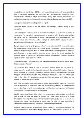 Service Oriented Architecture (SOA) is a software architecture model, which consists of
services, messages, operations and processes. SOA components are distributed over a
network or the Internet in a high-level business entity. New business applications and
applications integration architecture in an enterprise can be developed using an SOA.
Message means a communicating entity or object.
Operation means action or set of actions. For example, actions during a bank
transaction.
Transaction (trans + action) refers to two inter-related sets of operations or actions or
instructions. For example, a transaction may be access to sales data to select and get
the annual sales in a specific year in return. One operation is access to sales data and
other is annual sales in return. Another example of a transaction is a query transaction
with a Database Management System (DBMS).
Query is a command for getting select values from a database which in return transfers
the answer to the query after its processing. A query example is command to ACVMs
database for providing sales data of ACVMs on Sundays near city gardens in a specific
festival period in a year. Another example is query to service center database for
providing the list of automobile components needing replacement that have completed
expected service-life in a specific vehicle.
Query Processing is a group of structured activities undertaken to get the results from a
data store as per the query
Key Value Pair (KVP) refers to a set of two linked entities, one is the key, which is a
unique identifier for a linked entity and the other is the value, which is either the entity
that is identified or a pointer to the location of that entity. A KVP example is birthday-
date pair. KVP is birthday: July 17, 2000. Birthday is the key for a table and date July 17,
2000 is the value. KVP applications create the look-up tables, hash tables and the
network or device configuration files.
Hash Table (also called hash map) refers to a data structure which maps the KVPs and is
used to implement an associative array (for example array of KVPs). A hash table may
use an index (key) which is computed using a hash function and key maps to the value.
Index is used to get or point to the desired value.
Bigtable maps two arbitrary string values into an associated arbitrary byte array. One is
used as row key and the other as column key. Time stamp associates in three-
dimensional mapping. Mapping is unlike a relational database but can be considered as
a sparse, distributed multi-dimensional sorted map. The table can scale up to 100s to
1000s of distributed computing nodes with ease of adding more nodes.
Business Transaction (BT) in database theory, refers to a (business) process that
requests information from or that changes the data in a database.One operation in a BT
 