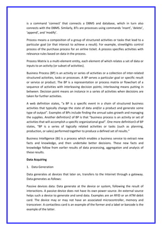is a command ‘connect’ that connects a DBMS and database, which in turn also
connects with the DBMS. Similarly, BTs are processes using commands ‘insert’, ‘delete’,
‘append’, and ‘modify’.
Process means a composition of a group of structured activities or tasks that lead to a
particular goal (or that interact to achieve a result). For example, streetlights control
process of the purchase process for an airline ticket. A process specifies activities with
relevance rules based on data in the process.
Process Matrix is a multi-element entity, each element of which relates a set of data or
inputs to an activity (or subset of activities).
Business Process (BP) is an activity or series of activities or a collection of inter-related
structured activities, tasks or processes. A BP serves a particular goal or specific result
or service or product. The BP is a representation or process matrix or flowchart of a
sequence of activities with interleaving decision points; interleaving means putting in
between. Decision point means an instance in a series of activities when decisions are
taken for further activities.
A web definition states, “a BP is a specific event in a chain of structured business
activities that typically change the state of data and/or a product and generate some
type of output”. Examples of BPs include finding the annual sales growth and managing
the supplies. Another definition2 of BP is that “business process is an activity or set of
activities that will accomplish a specific organizational goal”. One more definition3 of BP
states, “BP is a series of logically related activities or tasks (such as planning,
production, or sales) performed together to produce a defined set of results.”
Business Intelligence (BI) is a process which enables a business service to extract new
facts and knowledge, and then undertake better decisions. These new facts and
knowledge follow from earlier results of data processing, aggregation and analysis of
these results.
Data Acquiring
1. Data Generation
Data generates at devices that later on, transfers to the Internet through a gateway.
Data generates as follows:
Passive devices data: Data generate at the device or system, following the result of
interactions. A passive device does not have its own power source. An external source
helps such a device to generate and send data. Examples are an RFID or an ATM debit
card. The device may or may not have an associated microcontroller, memory and
transceiver. A contactless card is an example of the former and a label or barcode is the
example of the latter.
 