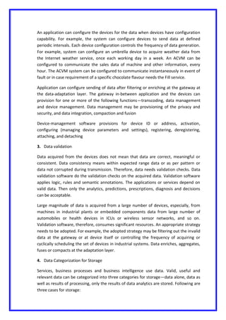 An application can configure the devices for the data when devices have configuration
capability. For example, the system can configure devices to send data at defined
periodic intervals. Each device configuration controls the frequency of data generation.
For example, system can configure an umbrella device to acquire weather data from
the Internet weather service, once each working day in a week. An ACVM can be
configured to communicate the sales data of machine and other information, every
hour. The ACVM system can be configured to communicate instantaneously in event of
fault or in case requirement of a specific chocolate flavour needs the Fill service.
Application can configure sending of data after filtering or enriching at the gateway at
the data-adaptation layer. The gateway in-between application and the devices can
provision for one or more of the following functions—transcoding, data management
and device management. Data management may be provisioning of the privacy and
security, and data integration, compaction and fusion
Device-management software provisions for device ID or address, activation,
configuring (managing device parameters and settings), registering, deregistering,
attaching, and detaching
3. Data validation
Data acquired from the devices does not mean that data are correct, meaningful or
consistent. Data consistency means within expected range data or as per pattern or
data not corrupted during transmission. Therefore, data needs validation checks. Data
validation software do the validation checks on the acquired data. Validation software
applies logic, rules and semantic annotations. The applications or services depend on
valid data. Then only the analytics, predictions, prescriptions, diagnosis and decisions
can be acceptable.
Large magnitude of data is acquired from a large number of devices, especially, from
machines in industrial plants or embedded components data from large number of
automobiles or health devices in ICUs or wireless sensor networks, and so on.
Validation software, therefore, consumes significant resources. An appropriate strategy
needs to be adopted. For example, the adopted strategy may be filtering out the invalid
data at the gateway or at device itself or controlling the frequency of acquiring or
cyclically scheduling the set of devices in industrial systems. Data enriches, aggregates,
fuses or compacts at the adaptation layer.
4. Data Categorization for Storage
Services, business processes and business intelligence use data. Valid, useful and
relevant data can be categorized into three categories for storage—data alone, data as
well as results of processing, only the results of data analytics are stored. Following are
three cases for storage:
 