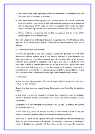 a. Data which needs to be repeatedly processed, referenced or audited in future, and
therefore, data alone needs to be stored.
b. Data which needs processing only once, and the results are used at a later time
using the analytics, and both the data and results of processing and analytics are
stored. Advantages of this case are quick visualization and reports generation
without reprocessing. Also the data is available for reference or auditing in future.
c. Online, real-time or streaming data need to be processed and the results of this
processing and analysis need storage.
Data from large number of devices and sources categorizes into a fourth category called
Big data. Data is stored in databases at a server or in a data warehouse or on a Cloud as
Big data.
5. Assembly Software for the Events
A device can generate events. For example, a sensor can generate an event when
temperature reaches a preset value or falls below a threshold. A pressure sensor in a
boiler generates an event when pressure exceeds a critical value which warrants
attention. Each event can be assigned an ID. A logic value sets or resets for an event
state. Logic 1 refers to an event generated but not yet acted upon. Logic 0 refers to an
event generated and acted upon or not yet generated. A software component in
applications can assemble the events (logic value, event ID and device ID) and can also
add Date time stamp. Events from IoTs and logic-flows assemble using software.
6. Data store
A data store is a data repository of a set of objects which integrate into the store.
Features of data store are:
Objects in a data-store are modeled using Classes which are defined by the database
schemas
A data store is a general concept. It includes data repositories such as database,
relational database, flat file, spreadsheet, mail server, web server, directory services
and VMware
A data store may be distributed over multiple nodes. Apache Cassandra is an example
of distributed data store.
A data store may consist of multiple schemas or may consist of data in only one
scheme. Example of only one scheme data store is a relational database.
Repository in English means a group, which can be related upon to look for required
things, for special information or knowledge. For example, a repository of paintings of
artists. A database is a repository of data which can be relied upon for reporting,
 