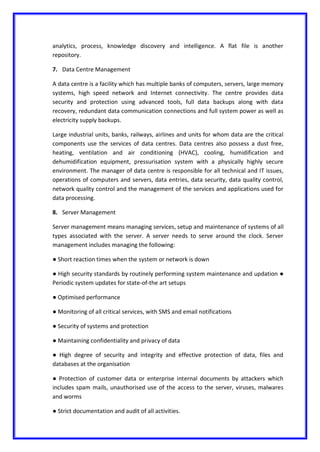 analytics, process, knowledge discovery and intelligence. A flat file is another
repository.
7. Data Centre Management
A data centre is a facility which has multiple banks of computers, servers, large memory
systems, high speed network and Internet connectivity. The centre provides data
security and protection using advanced tools, full data backups along with data
recovery, redundant data communication connections and full system power as well as
electricity supply backups.
Large industrial units, banks, railways, airlines and units for whom data are the critical
components use the services of data centres. Data centres also possess a dust free,
heating, ventilation and air conditioning (HVAC), cooling, humidification and
dehumidification equipment, pressurisation system with a physically highly secure
environment. The manager of data centre is responsible for all technical and IT issues,
operations of computers and servers, data entries, data security, data quality control,
network quality control and the management of the services and applications used for
data processing.
8. Server Management
Server management means managing services, setup and maintenance of systems of all
types associated with the server. A server needs to serve around the clock. Server
management includes managing the following:
● Short reaction times when the system or network is down
● High security standards by routinely performing system maintenance and updation ●
Periodic system updates for state-of-the art setups
● Optimised performance
● Monitoring of all critical services, with SMS and email notifications
● Security of systems and protection
● Maintaining confidentiality and privacy of data
● High degree of security and integrity and effective protection of data, files and
databases at the organisation
● Protection of customer data or enterprise internal documents by attackers which
includes spam mails, unauthorised use of the access to the server, viruses, malwares
and worms
● Strict documentation and audit of all activities.
 