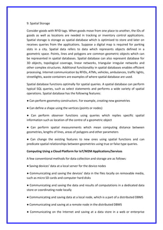 9. Spatial Storage
Consider goods with RFID tags. When goods move from one place to another, the IDs of
goods as well as locations are needed in tracking or inventory control applications.
Spatial storage is storage as spatial database which is optimised to store and later on
receives queries from the applications. Suppose a digital map is required for parking
slots in a city. Spatial data refers to data which represents objects defined in a
geometric space. Points, lines and polygons are common geometric objects which can
be represented in spatial databases. Spatial database can also represent database for
3D objects, topological coverage, linear networks, triangular irregular networks and
other complex structures. Additional functionality in spatial databases enables efficient
processing. Internet communication by RFIDs, ATMs, vehicles, ambulances, traffic lights,
streetlights, waste containers are examples of where spatial database are used.
Spatial database functions optimally for spatial queries. A spatial database can perform
typical SQL queries, such as select statements and performs a wide variety of spatial
operations. Spatial database has the following features:
● Can perform geometry constructors. For example, creating new geometries
● Can define a shape using the vertices (points or nodes)
● Can perform observer functions using queries which replies specific spatial
information such as location of the centre of a geometric object
● Can perform spatial measurements which mean computing distance between
geometries, lengths of lines, areas of polygons and other parameters
● Can change the existing features to new ones using spatial functions and can
predicate spatial relationships between geometries using true or false type queries.
Computing Using a Cloud Platform for IoT/M2M Applications/Services
A few conventional methods for data collection and storage are as follows:
● Saving devices’ data at a local server for the device nodes
● Communicating and saving the devices’ data in the files locally on removable media,
such as micro SD cards and computer hard disks
● Communicating and saving the data and results of computations in a dedicated data
store or coordinating node locally
● Communicating and saving data at a local node, which is a part of a distributed DBMS
● Communicating and saving at a remote node in the distributed DBMS
● Communicating on the Internet and saving at a data store in a web or enterprise
 
