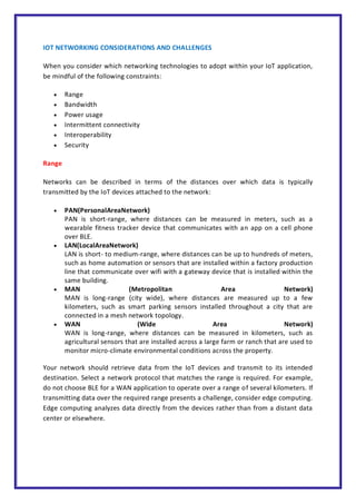 IOT NETWORKING CONSIDERATIONS AND CHALLENGES
When you consider which networking technologies to adopt within your IoT application,
be mindful of the following constraints:
 Range
 Bandwidth
 Power usage
 Intermittent connectivity
 Interoperability
 Security
Range
Networks can be described in terms of the distances over which data is typically
transmitted by the IoT devices attached to the network:
 PAN(PersonalAreaNetwork)
PAN is short-range, where distances can be measured in meters, such as a
wearable fitness tracker device that communicates with an app on a cell phone
over BLE.
 LAN(LocalAreaNetwork)
LAN is short- to medium-range, where distances can be up to hundreds of meters,
such as home automation or sensors that are installed within a factory production
line that communicate over wifi with a gateway device that is installed within the
same building.
 MAN (Metropolitan Area Network)
MAN is long-range (city wide), where distances are measured up to a few
kilometers, such as smart parking sensors installed throughout a city that are
connected in a mesh network topology.
 WAN (Wide Area Network)
WAN is long-range, where distances can be measured in kilometers, such as
agricultural sensors that are installed across a large farm or ranch that are used to
monitor micro-climate environmental conditions across the property.
Your network should retrieve data from the IoT devices and transmit to its intended
destination. Select a network protocol that matches the range is required. For example,
do not choose BLE for a WAN application to operate over a range of several kilometers. If
transmitting data over the required range presents a challenge, consider edge computing.
Edge computing analyzes data directly from the devices rather than from a distant data
center or elsewhere.
 