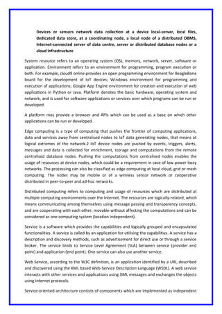 Devices or sensors network data collection at a device local-server, local files,
dedicated data store, at a coordinating node, a local node of a distributed DBMS,
Internet-connected server of data centre, server or distributed database nodes or a
cloud infrastructure
System resource refers to an operating system (OS), memory, network, server, software or
application. Environment refers to an environment for programming, program execution or
both. For example, cloud9 online provides an open programming environment for BeagleBone
board for the development of IoT devices; Windows environment for programming and
execution of applications; Google App Engine environment for creation and execution of web
applications in Python or Java. Platform denotes the basic hardware, operating system and
network, and is used for software applications or services over which programs can be run or
developed.
A platform may provide a browser and APIs which can be used as a base on which other
applications can be run or developed.
Edge computing is a type of computing that pushes the frontier of computing applications,
data and services away from centralised nodes to IoT data generating nodes, that means at
logical extremes of the network.2 IoT device nodes are pushed by events, triggers, alerts,
messages and data is collected for enrichment, storage and computations from the remote
centralised database nodes. Pushing the computations from centralised nodes enables the
usage of resources at device nodes, which could be a requirement in case of low power lossy
networks. The processing can also be classified as edge computing at local cloud, grid or mesh
computing. The nodes may be mobile or of a wireless sensor network or cooperative
distributed in peer-to-peer and ad-hoc networks.
Distributed computing refers to computing and usage of resources which are distributed at
multiple computing environments over the Internet. The resources are logically-related, which
means communicating among themselves using message passing and transparency concepts,
and are cooperating with each other, movable without affecting the computations and can be
considered as one computing system (location independent).
Service is a software which provides the capabilities and logically grouped and encapsulated
functionalities. A service is called by an application for utilising the capabilities. A service has a
description and discovery methods, such as advertisement for direct use or through a service
broker. The service binds to Service Level Agreement (SLA) between service (provider end
point) and application (end point). One service can also use another service.
Web Service, according to the W3C definition, is an application identified by a URI, described
and discovered using the XML based Web-Service Description Language (WSDL). A web service
interacts with other services and applications using XML messages and exchanges the objects
using Internet protocols.
Service-oriented architecture consists of components which are implemented as independent
 