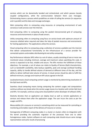 services which can be dynamically bonded and orchestrated, and which possess loosely
coupled configurations, while the communication between them uses messages.
Orchestrating means a process which predefines an order of calling the services (in sequences
and in parallel) and the data and message exchanges.
Web computing refers to computing using resources at computing environment of web
server(s) or web services over the Internet.
Grid computing refers to computing using the pooled interconnected grid of computing
resources and environments in place of web servers.
Utility computing refers to computing using focus on service levels with optimum amount of
resources allotted when required and takes the help of pooled resources and environments
for hosting applications. The applications utilise the services.
Cloud computing refers to computing using a collection of services available over the Internet
that deliver computational functionality on the infrastructure of a service provider for
connected systems and enables distributed grid and utility computing.
Key Performance Indicator (KPI) refers to a set of values, usually consisting of one or more raw
monitored values including minimum, average and maximum values specifying the scale. A
service is expected to be fast, reliable and secure. The KPIs monitor the fulfillment of these
objectives. For example, a set of values can relate to Quality of Service (QoS) characteristics,
such as bandwidth availability, data backup capability, peak and average workload handling
capacity, ability to handle defined volume of demand at different times of the day, and the
ability to deliver defined total volume of service. A cloud service should be able to fulfill the
defined minimum, average and maximum KPI values agreed in the SLA
Localisationmeans cloud computing content usage is monitored by determining localisation of
the QoS level and KPIs.
Seamless cloud computing means during computing the content usages and computations
continue without any break when the service usage moves to a location with similar QoS level
and KPIs. For example, continue using same cloud platform when developer of software shifts.
Elasticity denotes that an application can deploy local as well as remote applications or
services and release them after the application usage. The user incurs the costs as per the
usages and KPIs.
Measurability (of a resource or service) is something which can be measured for controlling or
monitoring and enables report of the delivery of resource or service.
Homogeneity of different computing nodes in a cluster or clusters refers to integration with
the kernel providing the automatic migration of the processes from one to other
homogeneous nodes. System software on each computing node should ensure same storage
representation and same results of processing
 