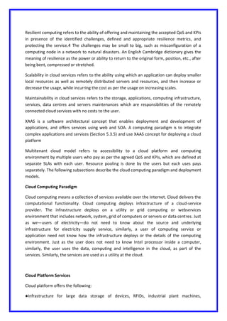 Resilient computing refers to the ability of offering and maintaining the accepted QoS and KPIs
in presence of the identified challenges, defined and appropriate resilience metrics, and
protecting the service.4 The challenges may be small to big, such as misconfiguration of a
computing node in a network to natural disasters. An English Cambridge dictionary gives the
meaning of resilience as the power or ability to return to the original form, position, etc., after
being bent, compressed or stretched.
Scalability in cloud services refers to the ability using which an application can deploy smaller
local resources as well as remotely distributed servers and resources, and then increase or
decrease the usage, while incurring the cost as per the usage on increasing scales.
Maintainability in cloud services refers to the storage, applications, computing infrastructure,
services, data centres and servers maintenances which are responsibilities of the remotely
connected cloud services with no costs to the user.
XAAS is a software architectural concept that enables deployment and development of
applications, and offers services using web and SOA. A computing paradigm is to integrate
complex applications and services (Section 5.3.5) and use XAAS concept for deploying a cloud
platform
Multitenant cloud model refers to accessibility to a cloud platform and computing
environment by multiple users who pay as per the agreed QoS and KPIs, which are defined at
separate SLAs with each user. Resource pooling is done by the users but each uses pays
separately. The following subsections describe the cloud computing paradigm and deployment
models.
Cloud Computing Paradigm
Cloud computing means a collection of services available over the Internet. Cloud delivers the
computational functionality. Cloud computing deploys infrastructure of a cloud-service
provider. The infrastructure deploys on a utility or grid computing or webservices
environment that includes network, system, grid of computers or servers or data centres. Just
as we—users of electricity—do not need to know about the source and underlying
infrastructure for electricity supply service, similarly, a user of computing service or
application need not know how the infrastructure deploys or the details of the computing
environment. Just as the user does not need to know Intel processor inside a computer,
similarly, the user uses the data, computing and intelligence in the cloud, as part of the
services. Similarly, the services are used as a utility at the cloud.
Cloud Platform Services
Cloud platform offers the following:
●Infrastructure for large data storage of devices, RFIDs, industrial plant machines,
 
