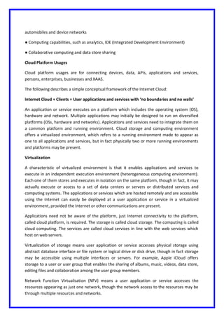 automobiles and device networks
● Computing capabilities, such as analytics, IDE (Integrated Development Environment)
● Collaborative computing and data store sharing
Cloud Platform Usages
Cloud platform usages are for connecting devices, data, APIs, applications and services,
persons, enterprises, businesses and XAAS.
The following describes a simple conceptual framework of the Internet Cloud:
Internet Cloud + Clients = User applications and services with ‘no boundaries and no walls’
An application or service executes on a platform which includes the operating system (OS),
hardware and network. Multiple applications may initially be designed to run on diversified
platforms (OSs, hardware and networks). Applications and services need to integrate them on
a common platform and running environment. Cloud storage and computing environment
offers a virtualized environment, which refers to a running environment made to appear as
one to all applications and services, but in fact physically two or more running environments
and platforms may be present.
Virtualization
A characteristic of virtualized environment is that it enables applications and services to
execute in an independent execution environment (heterogeneous computing environment).
Each one of them stores and executes in isolation on the same platform, though in fact, it may
actually execute or access to a set of data centers or servers or distributed services and
computing systems. The applications or services which are hosted remotely and are accessible
using the Internet can easily be deployed at a user application or service in a virtualized
environment, provided the Internet or other communications are present.
Applications need not be aware of the platform, just Internet connectivity to the platform,
called cloud platform, is required. The storage is called cloud storage. The computing is called
cloud computing. The services are called cloud services in line with the web services which
host on web servers.
Virtualization of storage means user application or service accesses physical storage using
abstract database interface or file system or logical drive or disk drive, though in fact storage
may be accessible using multiple interfaces or servers. For example, Apple iCloud offers
storage to a user or user group that enables the sharing of albums, music, videos, data store,
editing files and collaboration among the user group members.
Network Function Virtualisation (NFV) means a user application or service accesses the
resources appearing as just one network, though the network access to the resources may be
through multiple resources and networks.
 
