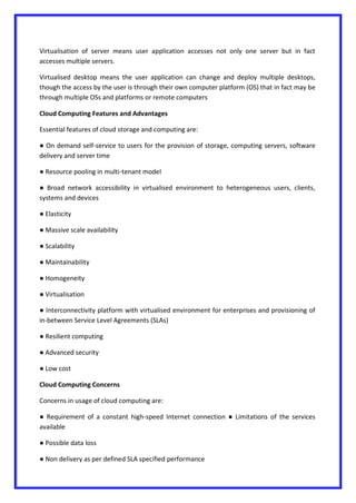 Virtualisation of server means user application accesses not only one server but in fact
accesses multiple servers.
Virtualised desktop means the user application can change and deploy multiple desktops,
though the access by the user is through their own computer platform (OS) that in fact may be
through multiple OSs and platforms or remote computers
Cloud Computing Features and Advantages
Essential features of cloud storage and computing are:
● On demand self-service to users for the provision of storage, computing servers, software
delivery and server time
● Resource pooling in multi-tenant model
● Broad network accessibility in virtualised environment to heterogeneous users, clients,
systems and devices
● Elasticity
● Massive scale availability
● Scalability
● Maintainability
● Homogeneity
● Virtualisation
● Interconnectivity platform with virtualised environment for enterprises and provisioning of
in-between Service Level Agreements (SLAs)
● Resilient computing
● Advanced security
● Low cost
Cloud Computing Concerns
Concerns in usage of cloud computing are:
● Requirement of a constant high-speed Internet connection ● Limitations of the services
available
● Possible data loss
● Non delivery as per defined SLA specified performance
 