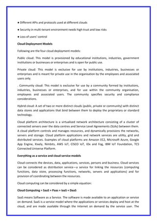 ● Different APIs and protocols used at different clouds
● Security in multi-tenant environment needs high trust and low risks
● Loss of users’ control
Cloud Deployment Models
Following are the four cloud deployment models:
Public cloud: This model is provisioned by educational institutions, industries, government
institutions or businesses or enterprises and is open for public use.
Private cloud: This model is exclusive for use by institutions, industries, businesses or
enterprises and is meant for private use in the organisation by the employees and associated
users only.
. Community cloud: This model is exclusive for use by a community formed by institutions,
industries, businesses or enterprises, and for use within the community organisation,
employees and associated users. The community specifies security and compliance
considerations.
Hybrid cloud: A set of two or more distinct clouds (public, private or community) with distinct
data stores and applications that bind between them to deploy the proprietary or standard
technology.
Cloud platform architecture is a virtualised network architecture consisting of a cluster of
connected servers over the data centres and Service Level Agreements (SLAs) between them.
A cloud platform controls and manages resources, and dynamically provisions the networks,
servers and storage. Cloud platform applications and network services are utility, grid and
distributed services. Examples of cloud platforms are Amazon EC2, Microsoft Azure, Google
App Engine, Xively, Nimbits, AWS IoT, CISCO IoT, IOx and Fog, IBM IoT Foundation, TCS
Connected Universe Platform.
Everything as a service and cloud service models
Cloud connects the devices, data, applications, services, persons and business. Cloud services
can be considered as distribution service—a service for linking the resources (computing
functions, data store, processing functions, networks, servers and applications) and for
provision of coordinating between the resources.
Cloud computing can be considered by a simple equation:
Cloud Computing = SaaS + Paas + IaaS + DaaS
SaaS means Software as a Service. The software is made available to an application or service
on demand. SaaS is a service model where the applications or services deploy and host at the
cloud, and are made available through the Internet on demand by the service user. The
 