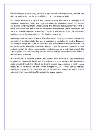 software control, maintenance, updation to new version and infrastructure, platform and
resource requirements are the responsibilities of the cloud service provider.
PaaS means Platform as a Service. The platform is made available to a developer of an
application on demand. PaaS is a service model where the applications and services develop
and execute using the platform (for computing, data store and distribution services) which is
made available through the Internet on demand for the developer of the applications. The
platform, network, resources, maintenance, updation and security as per the developers’
requirements are the responsibilities of the cloud service provider.
IaaS means Infrastructure as a Service. The infrastructure (data stores, servers, data centres
and network) is made available to a user or developer of application on demand. Developer
installs the OS image, data store and application and controls them at the infrastructure. IaaS
is a service model where the applications develop or use the infrastructure which is made
available through the Internet on demand on rent (pay as per use in multi-tenancy model) by
a developer or user. IaaS computing systems, network and security are the responsibilities of
the cloud service provider.
DaaS means Data as a Service. Data at a data centre is made available to a user or developer
of application on demand. DaaS is a service model where the data store or data warehouse is
made available through the Internet on demand on rent (pay as per use in multi tenancy
model) to an enterprise. The data centre management, 24×7 power, control, network,
maintenance, scale up, data replicating and mirror nodes and systems as well as physical
security are the responsibilities of the data centre service provider.
 