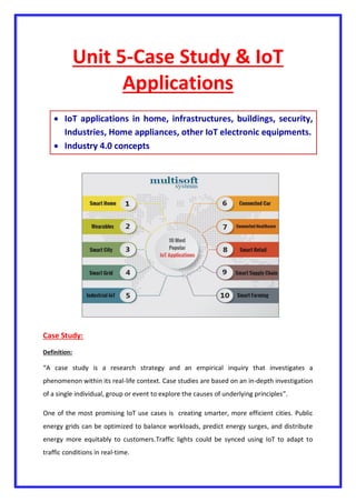 Unit 5-Case Study & IoT
Applications
 IoT applications in home, infrastructures, buildings, security,
Industries, Home appliances, other IoT electronic equipments.
 Industry 4.0 concepts
Case Study:
Definition:
“A case study is a research strategy and an empirical inquiry that investigates a
phenomenon within its real-life context. Case studies are based on an in-depth investigation
of a single individual, group or event to explore the causes of underlying principles”.
One of the most promising IoT use cases is creating smarter, more efficient cities. Public
energy grids can be optimized to balance workloads, predict energy surges, and distribute
energy more equitably to customers.Traffic lights could be synced using IoT to adapt to
traffic conditions in real-time.
 