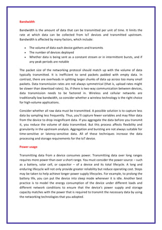 Bandwidth
Bandwidth is the amount of data that can be transmitted per unit of time. It limits the
rate at which data can be collected from IoT devices and transmitted upstream.
Bandwidth is affected by many factors, which include:
 The volume of data each device gathers and transmits
 The number of devices deployed
 Whether data is being sent as a constant stream or in intermittent bursts, and if
any peak periods are notable
The packet size of the networking protocol should match up with the volume of data
typically transmitted. It is inefficient to send packets padded with empty data. In
contrast, there are overheads in splitting larger chunks of data up across too many small
packets. Data transmission rates are not always symmetrical (that is, upload rates might
be slower than download rates). So, if there is two-way communication between devices,
data transmission needs to be factored in. Wireless and cellular networks are
traditionally low bandwidth, so consider whether a wireless technology is the right choice
for high-volume applications.
Consider whether all raw data must be transmitted. A possible solution is to capture less
data by sampling less frequently. Thus, you’ll capture fewer variables and may filter data
from the device to drop insignificant data. If you aggregate the data before you transmit
it, you reduce the volume of data transmitted. But this process affects flexibility and
granularity in the upstream analysis. Aggregation and bursting are not always suitable for
time-sensitive or latency-sensitive data. All of these techniques increase the data
processing and storage requirements for the IoT device.
Power usage
Transmitting data from a device consumes power. Transmitting data over long ranges
requires more power than over a short range. You must consider the power source – such
as a battery, solar cell, or capacitor – of a device and its total lifecycle. A long and
enduring lifecycle will not only provide greater reliability but reduce operating cost. Steps
may be taken to help achieve longer power supply lifecycles. For example, to prolong the
battery life, you can put the device into sleep mode whenever it is idle. Another best
practice is to model the energy consumption of the device under different loads and
different network conditions to ensure that the device’s power supply and storage
capacity matches with the power that is required to transmit the necessary data by using
the networking technologies that you adopted.
 