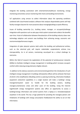 integrate the building automation with entertainment,healthcare monitoring, energy
monitoring and wireless sensor monitoring inthe home and building environments.
IoT applications using sensors to collect information about the operating conditions
combined with cloud hosted analytics software that analyzes disparatedata points will help
facility managers become far more proactive about managingbuildings at peak efﬁciency.
Issues of building ownership (i.e., building owner, manager, or occupants)challenge
integration with questions such as who pays initial system costand who collects the beneﬁts
over time. A lack of collaboration between thesubsectors of the building industry slows new
technology adoption and canvent new buildings from achieving energy, economic and
environmentalperformance targets.
Integration of cyber physical systems both within the building and withexternal entities,
such as the electrical grid, will require stakeholder cooperationto achieve true
interoperability. As in all sectors, maintaining securitywill be a critical challenge to
overcome.
Within this ﬁeld of research the exploitation of the potential of wirelesssensor networks
(WSNs) to facilitate intelligent energy management in buildings,which increases occupant
comfort while reducing energy demand, ishighly relevant.
In addition to the obvious economic and environmental gainsfrom the introduction of such
intelligent energy management in buildings otherpositive effects will be achieved. Not least
of which is the simpliﬁcation ofbuilding control; as placing monitoring, information feedback
equipment andcontrol capabilities in a single location will make a buildings’ energy
managementsystem easier to handle for the building owners, building
managers,maintenance crews and other users of the building. Using the Internet
togetherwith energy management systems also offers an opportunity to access a
buildings’energy information and control systems from a laptop or a Smartphoneplaced
anywhere in the world. This has a huge potential for providing the managers,owners and
inhabitants of buildings with energy consumption feedbackand the ability to act on that
information.
 