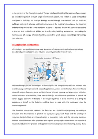 In the context of the future Internet of Things, Intelligent Building ManagementSystems can
be considered part of a much larger information system.This system is used by facilities
managers in buildings to manage energy useand energy procurement and to maintain
buildings systems. It is based on theinfrastructure of the existing Intranets and the Internet,
and therefore utilizes the same standards as other IT devices. Within this context reductions
in thecost and reliability of WSNs are transforming building automation, by makingthe
maintenance of energy efﬁcient healthy, productive work spaces inbuildings increasingly
cost effective.
IoT Application in industries:
IoT in industry is a rapidly developing area. Numerous IoT research and application projects have
been done by universities or in joint industry- university consortia in recent years.
Internet of things (IoT) has become part of your daily life. The “things connectedto the internet” idea
is continuously evolving in content, areas of applications, visions and technology. New real life and
industrial projects havebeen done and joint future oriented industry and government initiatives
suchas Industry 4.0 in Germany, have been started [1].Since Industrial production is one of the
world’s biggest economic factorsone of the major objectives of these initiatives is to bring the
paradigms of theIoT to the factories enabling them to cope with the challenges raised by
popularmegatrends.
The foremost megatrends relevant for factories are globalization,progressing technological
evolution, the dynamization of product life cycles,the aging work force and the shortage of
resources. Central effects are theacceleration of innovation cycles and the increasing customer
demand forindividualized mass produces with highest quality expectations.Within the context of
industrial production IoT projects and applicationsare developing in manufacturing, supply chain,
 