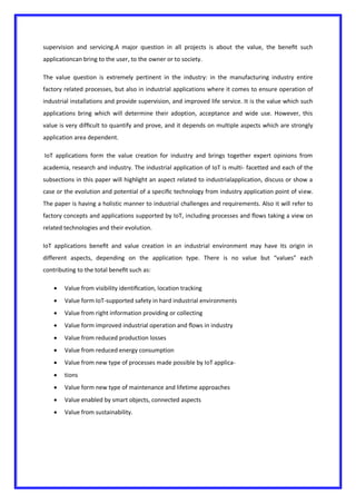 supervision and servicing.A major question in all projects is about the value, the beneﬁt such
applicationcan bring to the user, to the owner or to society.
The value question is extremely pertinent in the industry: in the manufacturing industry entire
factory related processes, but also in industrial applications where it comes to ensure operation of
industrial installations and provide supervision, and improved life service. It is the value which such
applications bring which will determine their adoption, acceptance and wide use. However, this
value is very difﬁcult to quantify and prove, and it depends on multiple aspects which are strongly
application area dependent.
IoT applications form the value creation for industry and brings together expert opinions from
academia, research and industry. The industrial application of IoT is multi- facetted and each of the
subsections in this paper will highlight an aspect related to industrialapplication, discuss or show a
case or the evolution and potential of a speciﬁc technology from industry application point of view.
The paper is having a holistic manner to industrial challenges and requirements. Also it will refer to
factory concepts and applications supported by IoT, including processes and ﬂows taking a view on
related technologies and their evolution.
IoT applications beneﬁt and value creation in an industrial environment may have its origin in
different aspects, depending on the application type. There is no value but “values” each
contributing to the total beneﬁt such as:
 Value from visibility identiﬁcation, location tracking
 Value form IoT-supported safety in hard industrial environments
 Value from right information providing or collecting
 Value form improved industrial operation and ﬂows in industry
 Value from reduced production losses
 Value from reduced energy consumption
 Value from new type of processes made possible by IoT applica-
 tions
 Value form new type of maintenance and lifetime approaches
 Value enabled by smart objects, connected aspects
 Value from sustainability.
 