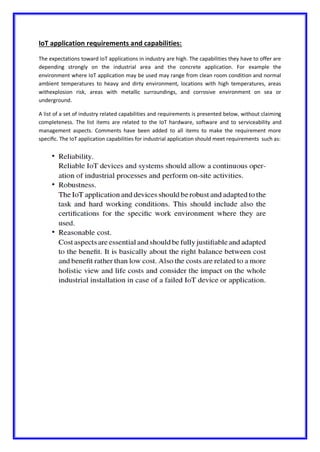 IoT application requirements and capabilities:
The expectations toward IoT applications in industry are high. The capabilities they have to offer are
depending strongly on the industrial area and the concrete application. For example the
environment where IoT application may be used may range from clean room condition and normal
ambient temperatures to heavy and dirty environment, locations with high temperatures, areas
withexplosion risk, areas with metallic surroundings, and corrosive environment on sea or
underground.
A list of a set of industry related capabilities and requirements is presented below, without claiming
completeness. The list items are related to the IoT hardware, software and to serviceability and
management aspects. Comments have been added to all items to make the requirement more
speciﬁc. The IoT application capabilities for industrial application should meet requirements such as:
 