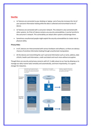Seurity:
 IoT devices are connected to your desktop or laptop. Lack of security increases the risk of
your personal information leaking while the data is collected and transmitted to the IoT
device.
 IoT devices are connected with a consumer network. This network is also connected with
other systems. So if the IoT device contains any security vulnerabilities, it can be harmful to
the consumer’s network. This vulnerability can attack other systems and damage them.
 Sometimes unauthorized people might exploit the security vulnerabilities to create risks to
physical safety.
Privacy Risks:
 In IoT, devices are interconnected with various hardware and software, so there are obvious
chances of sensitive information leaking through unauthorized manipulation.
 All the devices are transmitting the user’s personal information such as name, address, date
of birth, health card information, credit card detail and much more without encryption.
Though there are security and privacy concerns with IoT, it adds values to our lives by allowing us to
manage our daily routine tasks remotely and automatically, and more importantly, it is a game-
changer for industries.
 