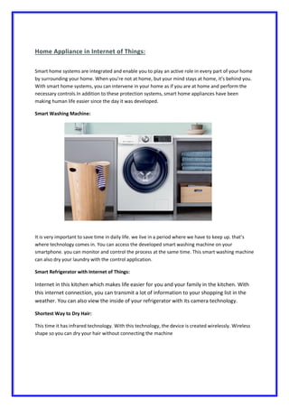 Home Appliance in Internet of Things:
Smart home systems are integrated and enable you to play an active role in every part of your home
by surrounding your home. When you’re not at home, but your mind stays at home, it’s behind you.
With smart home systems, you can intervene in your home as if you are at home and perform the
necessary controls.In addition to these protection systems, smart home appliances have been
making human life easier since the day it was developed.
Smart Washing Machine:
It is very important to save time in daily life. we live in a period where we have to keep up. that’s
where technology comes in. You can access the developed smart washing machine on your
smartphone. you can monitor and control the process at the same time. This smart washing machine
can also dry your laundry with the control application.
Smart Refrigerator with Internet of Things:
Internet in this kitchen which makes life easier for you and your family in the kitchen. With
this internet connection, you can transmit a lot of information to your shopping list in the
weather. You can also view the inside of your refrigerator with its camera technology.
Shortest Way to Dry Hair:
This time it has infrared technology. With this technology, the device is created wirelessly. Wireless
shape so you can dry your hair without connecting the machine
 