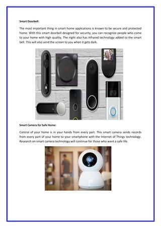 Smart Doorbell:
The most important thing in smart home applications is known to be secure and protected
home. With this smart doorbell designed for security, you can recognize people who come
to your home with high quality. The night also has infrared technology added to the smart
bell. This will also send the screen to you when it gets dark.
Smart Camera for Safe Home:
Control of your home is in your hands from every part. This smart camera sends records
from every part of your home to your smartphone with the Internet of Things technology.
Research on smart camera technology will continue for those who want a safe life.
 