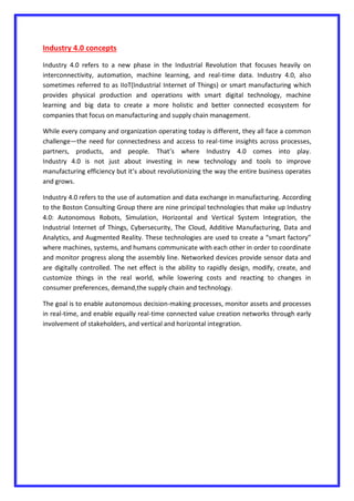 Industry 4.0 concepts
Industry 4.0 refers to a new phase in the Industrial Revolution that focuses heavily on
interconnectivity, automation, machine learning, and real-time data. Industry 4.0, also
sometimes referred to as IIoT(Industrial Internet of Things) or smart manufacturing which
provides physical production and operations with smart digital technology, machine
learning and big data to create a more holistic and better connected ecosystem for
companies that focus on manufacturing and supply chain management.
While every company and organization operating today is different, they all face a common
challenge—the need for connectedness and access to real-time insights across processes,
partners, products, and people. That’s where Industry 4.0 comes into play.
Industry 4.0 is not just about investing in new technology and tools to improve
manufacturing efficiency but it’s about revolutionizing the way the entire business operates
and grows.
Industry 4.0 refers to the use of automation and data exchange in manufacturing. According
to the Boston Consulting Group there are nine principal technologies that make up Industry
4.0: Autonomous Robots, Simulation, Horizontal and Vertical System Integration, the
Industrial Internet of Things, Cybersecurity, The Cloud, Additive Manufacturing, Data and
Analytics, and Augmented Reality. These technologies are used to create a “smart factory”
where machines, systems, and humans communicate with each other in order to coordinate
and monitor progress along the assembly line. Networked devices provide sensor data and
are digitally controlled. The net effect is the ability to rapidly design, modify, create, and
customize things in the real world, while lowering costs and reacting to changes in
consumer preferences, demand,the supply chain and technology.
The goal is to enable autonomous decision-making processes, monitor assets and processes
in real-time, and enable equally real-time connected value creation networks through early
involvement of stakeholders, and vertical and horizontal integration.
 