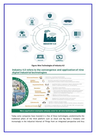 Figure: Nine Technologies of Industry 4.0
Today some companies have invested in a few of these technologies; predominantly the
traditional pillars of the third platform such as cloud and Big Data / Analytics and
increasingly in the Industrial Internet of Things from an integrated perspective and thus
 