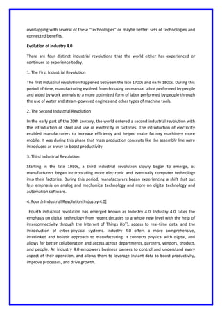 overlapping with several of these “technologies” or maybe better: sets of technologies and
connected benefits.
Evolution of Industry 4.0
There are four distinct industrial revolutions that the world either has experienced or
continues to experience today.
1. The First Industrial Revolution
The first industrial revolution happened between the late 1700s and early 1800s. During this
period of time, manufacturing evolved from focusing on manual labor performed by people
and aided by work animals to a more optimized form of labor performed by people through
the use of water and steam-powered engines and other types of machine tools.
2. The Second Industrial Revolution
In the early part of the 20th century, the world entered a second industrial revolution with
the introduction of steel and use of electricity in factories. The introduction of electricity
enabled manufacturers to increase efficiency and helped make factory machinery more
mobile. It was during this phase that mass production concepts like the assembly line were
introduced as a way to boost productivity.
3. Third Industrial Revolution
Starting in the late 1950s, a third industrial revolution slowly began to emerge, as
manufacturers began incorporating more electronic and eventually computer technology
into their factories. During this period, manufacturers began experiencing a shift that put
less emphasis on analog and mechanical technology and more on digital technology and
automation software.
4. Fourth Industrial Revolution[Industry 4.0]
Fourth industrial revolution has emerged known as Industry 4.0. Industry 4.0 takes the
emphasis on digital technology from recent decades to a whole new level with the help of
interconnectivity through the Internet of Things (IoT), access to real-time data, and the
introduction of cyber-physical systems. Industry 4.0 offers a more comprehensive,
interlinked and holistic approach to manufacturing. It connects physical with digital, and
allows for better collaboration and access across departments, partners, vendors, product,
and people. An industry 4.0 empowers business owners to control and understand every
aspect of their operation, and allows them to leverage instant data to boost productivity,
improve processes, and drive growth.
 
