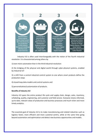Industry 4.0 is often used interchangeably with the notion of the fourth industrial
revolution. It is characterized among others by
1) even more automation than in the third industrial revolution
2) the bridging of the physical and digital world through cyber-physical systems, enabled
by Industrial IoT
3) a shift from a central industrial control system to one where smart products define the
production steps
4) closed-loop data models and control systems and
5) personalization/customization of products.
Benefits of Industry 4.0
Industry 4.0 spans the entire product life cycle and supply chain, design, sales, inventory,
scheduling, quality, engineering, and customer and field service. Everyone shares informed,
up-to-date, relevant views of production and business processes and much richer and more
timely analytics.
The essential goal of Industry 4.0 is to make manufacturing and related industries such as
logistics faster, more efficient and more customer-centric, while at the same time going
beyond automation and optimization and detect new business opportunities and models.
 