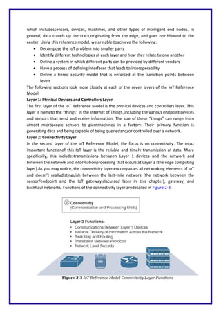 which includessensors, devices, machines, and other types of intelligent end nodes. In
general, data travels up the stack,originating from the edge, and goes northbound to the
center. Using this reference model, we are able toachieve the following:
 Decompose the IoT problem into smaller parts
 Identify different technologies at each layer and how they relate to one another
 Define a system in which different parts can be provided by different vendors
 Have a process of defining interfaces that leads to interoperability
 Define a tiered security model that is enforced at the transition points between
levels
The following sections look more closely at each of the seven layers of the IoT Reference
Model.
Layer 1: Physical Devices and Controllers Layer
The first layer of the IoT Reference Model is the physical devices and controllers layer. This
layer is hometo the “things” in the Internet of Things, including the various endpoint devices
and sensors that send andreceive information. The size of these “things” can range from
almost microscopic sensors to giantmachines in a factory. Their primary function is
generating data and being capable of being queriedand/or controlled over a network.
Layer 2: Connectivity Layer
In the second layer of the IoT Reference Model, the focus is on connectivity. The most
important functionof this IoT layer is the reliable and timely transmission of data. More
specifically, this includestransmissions between Layer 1 devices and the network and
between the network and informationprocessing that occurs at Layer 3 (the edge computing
layer).As you may notice, the connectivity layer encompasses all networking elements of IoT
and doesn’t reallydistinguish between the last-mile network (the network between the
sensor/endpoint and the IoT gateway,discussed later in this chapter), gateway, and
backhaul networks. Functions of the connectivity layer aredetailed in Figure 2-3.
 