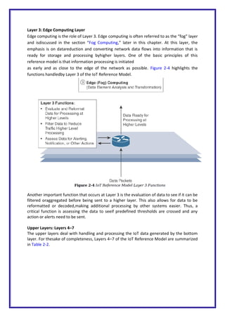 Layer 3: Edge Computing Layer
Edge computing is the role of Layer 3. Edge computing is often referred to as the “fog” layer
and isdiscussed in the section “Fog Computing,” later in this chapter. At this layer, the
emphasis is on datareduction and converting network data flows into information that is
ready for storage and processing byhigher layers. One of the basic principles of this
reference model is that information processing is initiated
as early and as close to the edge of the network as possible. Figure 2-4 highlights the
functions handledby Layer 3 of the IoT Reference Model.
Another important function that occurs at Layer 3 is the evaluation of data to see if it can be
filtered oraggregated before being sent to a higher layer. This also allows for data to be
reformatted or decoded,making additional processing by other systems easier. Thus, a
critical function is assessing the data to seeif predefined thresholds are crossed and any
action or alerts need to be sent.
Upper Layers: Layers 4–7
The upper layers deal with handling and processing the IoT data generated by the bottom
layer. For thesake of completeness, Layers 4–7 of the IoT Reference Model are summarized
in Table 2-2.
 