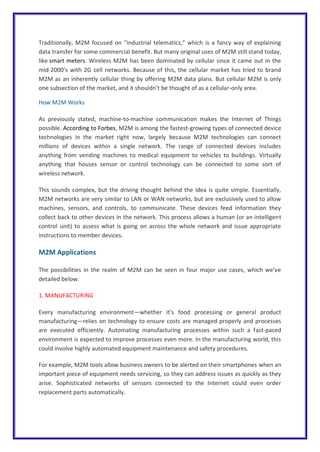 Traditionally, M2M focused on “industrial telematics,” which is a fancy way of explaining
data transfer for some commercial benefit. But many original uses of M2M still stand today,
like smart meters. Wireless M2M has been dominated by cellular since it came out in the
mid-2000’s with 2G cell networks. Because of this, the cellular market has tried to brand
M2M as an inherently cellular thing by offering M2M data plans. But cellular M2M is only
one subsection of the market, and it shouldn’t be thought of as a cellular-only area.
How M2M Works
As previously stated, machine-to-machine communication makes the Internet of Things
possible. According to Forbes, M2M is among the fastest-growing types of connected device
technologies in the market right now, largely because M2M technologies can connect
millions of devices within a single network. The range of connected devices includes
anything from vending machines to medical equipment to vehicles to buildings. Virtually
anything that houses sensor or control technology can be connected to some sort of
wireless network.
This sounds complex, but the driving thought behind the idea is quite simple. Essentially,
M2M networks are very similar to LAN or WAN networks, but are exclusively used to allow
machines, sensors, and controls, to communicate. These devices feed information they
collect back to other devices in the network. This process allows a human (or an intelligent
control unit) to assess what is going on across the whole network and issue appropriate
instructions to member devices.
M2M Applications
The possibilities in the realm of M2M can be seen in four major use cases, which we’ve
detailed below:
1. MANUFACTURING
Every manufacturing environment—whether it’s food processing or general product
manufacturing—relies on technology to ensure costs are managed properly and processes
are executed efficiently. Automating manufacturing processes within such a fast-paced
environment is expected to improve processes even more. In the manufacturing world, this
could involve highly automated equipment maintenance and safety procedures.
For example, M2M tools allow business owners to be alerted on their smartphones when an
important piece of equipment needs servicing, so they can address issues as quickly as they
arise. Sophisticated networks of sensors connected to the Internet could even order
replacement parts automatically.
 
