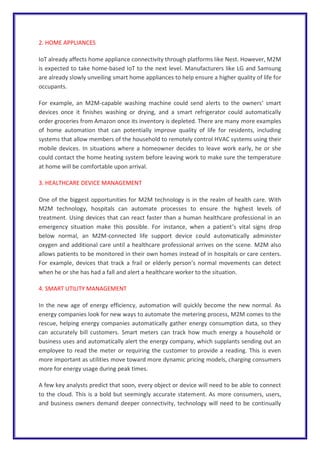 2. HOME APPLIANCES
IoT already affects home appliance connectivity through platforms like Nest. However, M2M
is expected to take home-based IoT to the next level. Manufacturers like LG and Samsung
are already slowly unveiling smart home appliances to help ensure a higher quality of life for
occupants.
For example, an M2M-capable washing machine could send alerts to the owners’ smart
devices once it finishes washing or drying, and a smart refrigerator could automatically
order groceries from Amazon once its inventory is depleted. There are many more examples
of home automation that can potentially improve quality of life for residents, including
systems that allow members of the household to remotely control HVAC systems using their
mobile devices. In situations where a homeowner decides to leave work early, he or she
could contact the home heating system before leaving work to make sure the temperature
at home will be comfortable upon arrival.
3. HEALTHCARE DEVICE MANAGEMENT
One of the biggest opportunities for M2M technology is in the realm of health care. With
M2M technology, hospitals can automate processes to ensure the highest levels of
treatment. Using devices that can react faster than a human healthcare professional in an
emergency situation make this possible. For instance, when a patient’s vital signs drop
below normal, an M2M-connected life support device could automatically administer
oxygen and additional care until a healthcare professional arrives on the scene. M2M also
allows patients to be monitored in their own homes instead of in hospitals or care centers.
For example, devices that track a frail or elderly person’s normal movements can detect
when he or she has had a fall and alert a healthcare worker to the situation.
4. SMART UTILITY MANAGEMENT
In the new age of energy efficiency, automation will quickly become the new normal. As
energy companies look for new ways to automate the metering process, M2M comes to the
rescue, helping energy companies automatically gather energy consumption data, so they
can accurately bill customers. Smart meters can track how much energy a household or
business uses and automatically alert the energy company, which supplants sending out an
employee to read the meter or requiring the customer to provide a reading. This is even
more important as utilities move toward more dynamic pricing models, charging consumers
more for energy usage during peak times.
A few key analysts predict that soon, every object or device will need to be able to connect
to the cloud. This is a bold but seemingly accurate statement. As more consumers, users,
and business owners demand deeper connectivity, technology will need to be continually
 