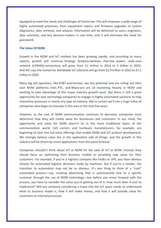 equipped to meet the needs and challenges of tomorrow. This will empower a wide range of
highly automated processes, from equipment repairs and firmware upgrades to system
diagnostics, data retrieval, and analysis. Information will be delivered to users, engineers,
data scientists, and key decision-makers in real time, and it will eliminate the need for
guesswork.
The Value Of M2M
Growth in the M2M and IoT markets has been growing rapidly, and according to many
reports, growth will continue. Strategy Analytics believes that low power, wide-area
network (LPWAN) connections will grow from 11 million in 2014 to 5 billion in 2022.
And IDC says the market for worldwide IoT solutions will go from $1.9 trillion in 2013 to $7.1
trillion in 2020.
Many big cell operators, like AT&T and Verizon, see this potential and are rolling out their
own M2M platforms. Intel, PTC, and Wipro are are all marketing heavily in M2M and
working to take advantage of this major industry growth spurt. But there is still a great
opportunity for new technology companies to engage in highly automated solutions to help
streamline processes in nearly any type of industry. We’re certain we’ll see a huge influx of
companies who begin to innovate in this area in the next five years.
However, as the cost of M2M communication continues to decrease, companies must
determine how they will create value for businesses and customers. In our mind, the
opportunity and value for M2M doesn’t lie in the more traditional layers of the
communication world. Cell carriers and hardware manufacturers, for example, are
beginning to look into full-stack offerings that enable M2M and IoT product development.
We strongly believe value lies in the application side of things, and the growth in this
industry will be driven by smart applications from this point forward.
Companies shouldn’t think about IoT or M2M for the sake of IoT or M2M. Instead, they
should focus on optimizing their business models or providing new value for their
customers. For example, if you’re a logistics company like FedEx or UPS, you have obvious
choices for automated logistics decisions made by machines. But if you’re a retailer, the
transition to automation may not be as obvious. It’s one thing to think of a “cool”
automated process—say, creating advertising that is automatically tied to a specific
customer through the use of M2M technology—but before you move forward with the
process, you have to consider the value you’re getting out of it. How much does it cost to
implement? Will any company considering a move into the IoT space needs to understand
what its business model is, how it will make money, and how it will provide value for
customers or internal processes.
 