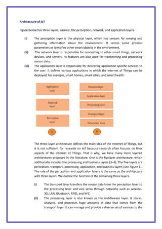 Architecture of IoT
Figure below has three layers, namely, the perception, network, and application layers.
(i) The perception layer is the physical layer, which has sensors for sensing and
gathering information about the environment. It senses some physical
parameters or identifies other smart objects in the environment.
(ii) The network layer is responsible for connecting to other smart things, network
devices, and servers. Its features are also used for transmitting and processing
sensor data.
(iii) The application layer is responsible for delivering application specific services to
the user. It defines various applications in which the Internet of Things can be
deployed, for example, smart homes, smart cities, and smart health.
The three-layer architecture defines the main idea of the Internet of Things, but
it is not sufficient for research on IoT because research often focuses on finer
aspects of the Internet of Things. That is why, we have many more layered
architectures proposed in the literature. One is the fivelayer architecture, which
additionally includes the processing and business layers [3–6]. The five layers are
perception, transport, processing, application, and business layers (see Figure 1).
The role of the perception and application layers is the same as the architecture
with three layers. We outline the function of the remaining three layers.
(i) The transport layer transfers the sensor data from the perception layer to
the processing layer and vice versa through networks such as wireless,
3G, LAN, Bluetooth, RFID, and NFC.
(ii) The processing layer is also known as the middleware layer. It stores,
analyzes, and processes huge amounts of data that comes from the
transport layer. It can manage and provide a diverse set of services to the
 