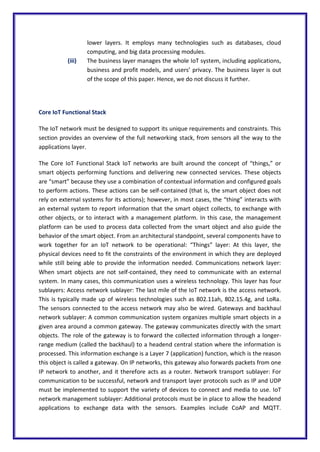 lower layers. It employs many technologies such as databases, cloud
computing, and big data processing modules.
(iii) The business layer manages the whole IoT system, including applications,
business and profit models, and users’ privacy. The business layer is out
of the scope of this paper. Hence, we do not discuss it further.
Core IoT Functional Stack
The IoT network must be designed to support its unique requirements and constraints. This
section provides an overview of the full networking stack, from sensors all the way to the
applications layer.
The Core IoT Functional Stack IoT networks are built around the concept of “things,” or
smart objects performing functions and delivering new connected services. These objects
are “smart” because they use a combination of contextual information and configured goals
to perform actions. These actions can be self-contained (that is, the smart object does not
rely on external systems for its actions); however, in most cases, the “thing” interacts with
an external system to report information that the smart object collects, to exchange with
other objects, or to interact with a management platform. In this case, the management
platform can be used to process data collected from the smart object and also guide the
behavior of the smart object. From an architectural standpoint, several components have to
work together for an IoT network to be operational: “Things” layer: At this layer, the
physical devices need to fit the constraints of the environment in which they are deployed
while still being able to provide the information needed. Communications network layer:
When smart objects are not self-contained, they need to communicate with an external
system. In many cases, this communication uses a wireless technology. This layer has four
sublayers: Access network sublayer: The last mile of the IoT network is the access network.
This is typically made up of wireless technologies such as 802.11ah, 802.15.4g, and LoRa.
The sensors connected to the access network may also be wired. Gateways and backhaul
network sublayer: A common communication system organizes multiple smart objects in a
given area around a common gateway. The gateway communicates directly with the smart
objects. The role of the gateway is to forward the collected information through a longer-
range medium (called the backhaul) to a headend central station where the information is
processed. This information exchange is a Layer 7 (application) function, which is the reason
this object is called a gateway. On IP networks, this gateway also forwards packets from one
IP network to another, and it therefore acts as a router. Network transport sublayer: For
communication to be successful, network and transport layer protocols such as IP and UDP
must be implemented to support the variety of devices to connect and media to use. IoT
network management sublayer: Additional protocols must be in place to allow the headend
applications to exchange data with the sensors. Examples include CoAP and MQTT.
 