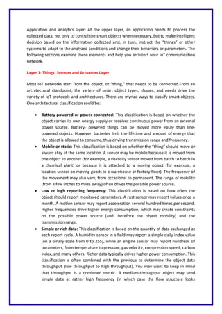 Application and analytics layer: At the upper layer, an application needs to process the
collected data, not only to control the smart objects when necessary, but to make intelligent
decision based on the information collected and, in turn, instruct the “things” or other
systems to adapt to the analyzed conditions and change their behaviors or parameters. The
following sections examine these elements and help you architect your IoT communication
network.
Layer 1: Things: Sensors and Actuators Layer
Most IoT networks start from the object, or “thing,” that needs to be connected.From an
architectural standpoint, the variety of smart object types, shapes, and needs drive the
variety of IoT protocols and architectures. There are myriad ways to classify smart objects.
One architectural classification could be:
 Battery-powered or power-connected: This classification is based on whether the
object carries its own energy supply or receives continuous power from an external
power source. Battery- powered things can be moved more easily than line-
powered objects. However, batteries limit the lifetime and amount of energy that
the object is allowed to consume, thus driving transmission range and frequency.
 Mobile or static: This classification is based on whether the “thing” should move or
always stay at the same location. A sensor may be mobile because it is moved from
one object to another (for example, a viscosity sensor moved from batch to batch in
a chemical plant) or because it is attached to a moving object (for example, a
location sensor on moving goods in a warehouse or factory floor). The frequency of
the movement may also vary, from occasional to permanent. The range of mobility
(from a few inches to miles away) often drives the possible power source.
 Low or high reporting frequency: This classification is based on how often the
object should report monitored parameters. A rust sensor may report values once a
month. A motion sensor may report acceleration several hundred times per second.
Higher frequencies drive higher energy consumption, which may create constraints
on the possible power source (and therefore the object mobility) and the
transmission range.
 Simple or rich data: This classification is based on the quantity of data exchanged at
each report cycle. A humidity sensor in a field may report a simple daily index value
(on a binary scale from 0 to 255), while an engine sensor may report hundreds of
parameters, from temperature to pressure, gas velocity, compression speed, carbon
index, and many others. Richer data typically drives higher power consumption. This
classification is often combined with the previous to determine the object data
throughput (low throughput to high throughput). You may want to keep in mind
that throughput is a combined metric. A medium-throughput object may send
simple data at rather high frequency (in which case the flow structure looks
 