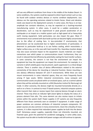 will see very different conditions from those in the middle of the Arabian Desert. In
some conditions, the systems could be exposed to direct liquid contact such as may
be found with outdoor wireless devices or marine condition deployments. Less
obvious are the operating extremes related to kinetic forces. Shock and vibration
needs vary based on the deployment scenario. In some cases, the focus is on low-
amplitude but constant vibrations, as may be expected on a bushing-mounted
manufacturing system. In other cases, it could be a sudden acceleration or
deceleration, such as may be experienced in peak ground acceleration of an
earthquake or an impact on a mobile system such as high-speed rail or heavy-duty
earth moving equipment. Solid particulates can also impact the gear. Most IT
environments must contend with dust build-up that can become highly concentrated
due to the effect of cooling fans. In less-controlled IT environments, that
phenomenon can be accelerated due to higher concentrations of particulates. A
deterrent to particulate build-up is to use fanless cooling, which necessitates a
higher surface area, as is the case with heat transfer fins. Hazardous location design
may also cause corrosive impact to the equipment. Caustic materials can impact
connections over which power or communications travel. Furthermore, they can
result in reduced thermal efficiency by potentially coating the heat transfer surfaces.
In some scenarios, the concern is not how the environment can impact the
equipment but how the equipment can impact the environment. For example, in a
scenario in which volatile gases may be present, spark suppression is a critical design
criterion. There is another class of device differentiators related to the external
connectivity of the device for mounting or industrial function. Device mounting is
one obvious difference between OT and IT environments. While there are rack
mount environments in some industrial spaces, they are more frequently found
among IT type assets. Within industrial environments, many compute and
communication assets are placed within an enclosed space, such as a control cabinet
where they will be vertically mounted on a DIN (Deutsches Institut für Normung) rail
inside. In other scenarios, the devices might be mounted horizontally directly on a
wall or on a fence. In contrast to most IT-based systems, industrial compute systems
often transmit their state or receive inputs from external devices through an alarm
channel. These may drive an indicator light (stack lights) to display the status of a
process element from afar. This same element can also receive inputs to initiate
actions within the system itself. Power supplies in OT systems are also frequently
different from those commonly seen on standard IT equipment. A wider range of
power variations are common attributes of industrial compute components. DC
power sources are also common in many environments. Given the criticality of many
systems, it is often required that redundant power supplies be built into the device
itself. Extraneous power supplies, especially those not inherently mounted, are
frowned upon, given the potential for accidental unplugging. In some utility cases,
the system must be able to handle brief power outages and still continue to operate.
 