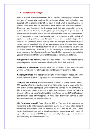  Access Network Sublayer
There is a direct relationship between the IoT network technology you choose and
the type of connectivity topology this technology allows. Each technology was
designed with a certain number of use cases in mind (what to connect, where to
connect, how much data to transport at what interval and over what distance).
These use cases determined the frequency band that was expected to be most
suitable, the frame structure matching the expected data pattern (packet size and
communication intervals), and the possible topologies that these use cases illustrate.
As IoT continues to grow exponentially, you will encounter a wide variety of
applications and special use cases. For each of them, an access technology will be
required. IoT sometimes reuses existing access technologies whose characteristics
match more or less closely the IoT use case requirements. Whereas some access
technologies were developed specifically for IoT use cases, others were not. One key
parameter determining the choice of access technology is the range between the
smart object and the information collector. Figure 2-9 lists some access technologies
you may encounter in the IoT world and the expected transmission distances.
PAN (personal area network): Scale of a few meters. This is the personal space
around a person. A common wireless technology for this scale is Bluetooth.
HAN (home area network): Scale of a few tens of meters. At this scale, common
wireless technologies for IoT include ZigBee and Bluetooth Low Energy (BLE).
NAN (neighborhood area network): Scale of a few hundreds of meters. The term
NAN is often used to refer to a group of house units from which data is collected.
FAN (field area network): Scale of several tens of meters to several hundred meters.
FAN typically refers to an outdoor area larger than a single group of house units. The
FAN is often seen as “open space” (and therefore not secured and not controlled). A
FAN is sometimes viewed as a group of NANs, but some verticals see the FAN as a
group of HANs or a group of smaller outdoor cells. As you can see, FAN and NAN may
sometimes be used interchangeably. In most cases, the vertical context is clear
enough to determine the grouping hierarchy.
LAN (local area network): Scale of up to 100 m. This term is very common in
networking, and it is therefore also commonly used in the IoT space when standard
networking technologies (such as Ethernet or IEEE 802.11) are used. Other
networking classifications, such as MAN (metropolitan area network, with a range of
up to a few kilometers) and WAN (wide area network, with a range of more than a
few kilometers), are also commonly used.
 