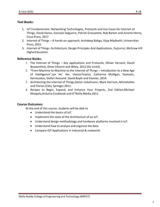 R-18
Malla Reddy College of Engineering and Technology (MRCET)
3
Text Books:
1. IoT Fundamentals: Networking Technologies, Protocols and Use Cases for Internet of
Things, David Hanes, Gonzalo Salgueiro, Patrick Grossetete, Rob Barton and Jerome Henry,
Cisco Press, 2017
2. Internet of Things – A hands-on approach, Arshdeep Bahga, Vijay Madisetti, Universities
Press, 2015
3. Internet of Things: Architecture, Design Principles And Applications, Rajkamal, McGraw Hill
HigherEducation
Reference Books:
1. The Internet of Things – Key applications and Protocols, Olivier Hersent, David
Boswarthick, Omar Elloumi and Wiley, 2012 (for Unit2).
2. “From Machine-to-Machine to the Internet of Things – Introduction to a New Age
of Intelligence”,Jan Ho¨ ller, VlasiosTsiatsis, Catherine Mulligan, Stamatis,
Karnouskos, Stefan Avesand. David Boyle and Elsevier, 2014.
3. Architecting the Internet of Things,Dieter Uckelmann, Mark Harrison, Michahelles
and Florian (Eds), Springer,2011.
4. Recipes to Begin, Expand, and Enhance Your Projects, 2nd Edition,Michael
Margolis,Arduino Cookbook and O‟Reilly Media,2011.
Course Outcomes:
At the end of this course, students will be able to
 Understand the basics of IoT.
 Implement the state of the Architecture of an IoT.
 Understand design methodology and hardware platforms involved in IoT.
 Understand how to analyze and organize the data.
 Compare IOT Applications in Industrial & realworld.
B.Tech (EEE)
 