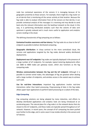 node has contextual awareness of the sensors it is managing because of its
geographic proximity to those sensors. For example, there might be a fog router on
an oil derrick that is monitoring all the sensor activity at that location. Because the
fog node is able to analyze information from all the sensors on that derrick, it can
provide contextual analysis of the messages it is receiving and may decide to send
back only the relevant information over the backhaul network to the cloud. In this
way, it is performing distributed analytics such that the volume of data sent
upstream is greatly reduced and is much more useful to application and analytics
servers residing in the cloud.
The defining characteristic of fog computing are as follows:
Contextual location awareness and low latency: The fog node sits as close to the IoT
endpoint as possible to deliver distributed computing.
Geographic distribution: In sharp contrast to the more centralized cloud, the
services and applications targeted by the fog nodes demand widely distributed
deployments.
Deployment near IoT endpoints: Fog nodes are typically deployed in the presence of
a large number of IoT endpoints. For example, typical metering deployments often
see 3000 to 4000 nodes per gateway router, which also functions as the fog
computing node.
Wireless communication between the fog and the IoT endpoint: Although it is
possible to connect wired nodes, the advantages of fog are greatest when dealing
with a large number of endpoints, and wireless access is the easiest way to achieve
such scale.
Use for real-time interactions: Important fog applications involve real-time
interactions rather than batch processing. Preprocessing of data in the fog nodes
allows upper-layer applications to perform batch processing on a subset of the data.
Edge Computing
Fog computing solutions are being adopted by many industries, and efforts to
develop distributed applications and analytics tools are being introduced at an
accelerating pace. The natural place for a fog node is in the network device that sits
closest to the IoT endpoints, and these nodes are typically spread throughout an IoT
network. However, in recent years, the concept of IoT computing has been pushed
even further to the edge, and in some cases it now resides directly in the sensors and
IoT devices.
 