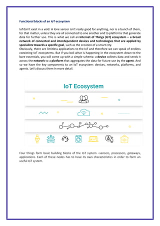 Functional blocks of an IoT ecosystem
IoTdon’t exist in a void. A lone sensor isn’t really good for anything, nor is a bunch of them,
for that matter, unless they are all connected to one another and to platforms that generate
data for further use. This is what we call an Internet of Things (IoT) ecosystem – a broad
network of connected and interdependent devices and technologies that are applied by
specialists towards a specific goal, such as the creation of a smart city.
Obviously, there are limitless applications to the IoT and therefore we can speak of endless
coexisting IoT ecosystems. But if you boil what is happening in the ecosystem down to the
bare essentials, you will come up with a simple schema: a device collects data and sends it
across the network to a platform that aggregates the data for future use by the agent. And
so we have the key components to an IoT ecosystem: devices, networks, platforms, and
agents. Let’s discuss them in more detail.
Four things form basic building blocks of the IoT system –sensors, processors, gateways,
applications. Each of these nodes has to have its own characteristics in order to form an
useful IoT system.
 