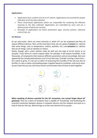 Applications:
 Applications form another end of an IoT system. Applications are essential for proper
utilization of all the data collected.
 These cloud-based applications which are responsible for rendering the effective
meaning to the data collected. Applications are controlled by users and are a
delivery point of particular services.
 Examples of applications are home automation apps, security systems, industrial
control hub, etc.
IoT devices
As we said earlier, there are many scenarios in which IoT can be employed and they all
require different devices. Here, at the most basic level, we can speak of sensors (i.e. devices
that sense things, such as temperature, motion, particles, etc.) and actuators (i.e. devices
that act on things, such as switches or rotors).
Rarely, though, will a smart solution make do with just one type of an IoT sensor or an
actuator. If you think of a smart surgical robot, for example, it will require hundreds, if not
thousands, of components that measure different parameters and act accordingly. But even
apparently less complicated solutions aren’t truly that easy. Consider running a smart farm –
for a plant to grow, it’s not just a matter of measuring the humidity of the soil, but also its
fertility; it’s also a matter of providing proper irrigation based on insolation, and much more.
So you need not just one, but many sensors and actuators that all have to work together.
When speaking of devices essential for the IoT ecosystem, one cannot forget about IoT
gateways. They are a piece of hardware that is capable of “translating” and facilitating the
essential connection between devices or between devices and the network and work as a
kind of relay for the two. Which brings us to the next element of our puzzle…
 