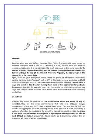 Networks
Based on what you read before, you may think: “Well, if an automatic door senses my
presence and opens itself, is that IoT?” Obviously, it is not, because while that door has
sensors and actuators, it is not connected to much else. And, as the name suggests, the
Internet of Things requires both things and the Internet (although there are cases of data
delivery without the use of the Internet Protocol). Arguably, the real power of this
concept lies in the connectivity.
Again, based on your deployment needs, there are plenty of different IoT connectivity
options, starting with the “classics,” such as WiFi or Bluetooth, to more specialized and field-
oriented technologies, such as Low-Power Wide Area Networks (LPWAN). They all differ in
range and speed of data transfer, making them more or less appropriate for particular
deployments. Consider, for example, smart cars that require both high data speed and long
range and juxtapose them with the smart farms we’ve mentioned that don’t necessarily
need either.
IoT platform
Whether they are in the cloud or not, IoT platforms are always the binder for any IoT
ecosystem. They are the quiet administrators that take care of device lifecycle
management, so that you don’t have to worry about them. They are also the hub that
collects and aggregates the data, allowing you to make sense of it. With the variety of
platforms offered on the market and the breadth of claims their providers make, the choice
of the “ideal” IoT platform for a deployment is arguably the most significant, yet also the
most difficult to make. It shouldn’t be taken lightly, as it determines whether the IoT
ecosystem will thrive or wither into oblivion.
 
