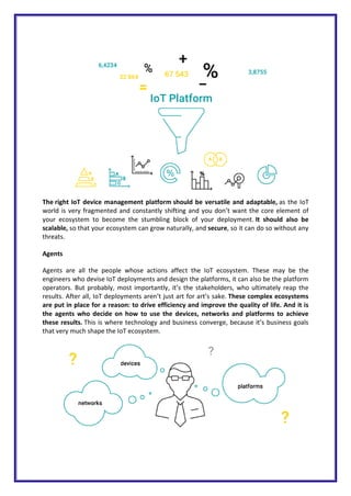 The right IoT device management platform should be versatile and adaptable, as the IoT
world is very fragmented and constantly shifting and you don’t want the core element of
your ecosystem to become the stumbling block of your deployment. It should also be
scalable, so that your ecosystem can grow naturally, and secure, so it can do so without any
threats.
Agents
Agents are all the people whose actions affect the IoT ecosystem. These may be the
engineers who devise IoT deployments and design the platforms, it can also be the platform
operators. But probably, most importantly, it’s the stakeholders, who ultimately reap the
results. After all, IoT deployments aren’t just art for art’s sake. These complex ecosystems
are put in place for a reason: to drive efficiency and improve the quality of life. And it is
the agents who decide on how to use the devices, networks and platforms to achieve
these results. This is where technology and business converge, because it’s business goals
that very much shape the IoT ecosystem.
 