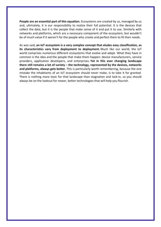 People are an essential part of this equation. Ecosystems are created by us, managed by us
and, ultimately, it is our responsibility to realize their full potential. It is the devices that
collect the data, but it is the people that make sense of it and put it to use. Similarly with
networks and platforms, which are a necessary component of the ecosystem, but wouldn’t
be of much value if it weren’t for the people who create and perfect them to fit their needs.
As was said, an IoT ecosystem is a very complex concept that eludes easy classification, as
its characteristics vary from deployment to deployment. Much like our world, the IoT
world comprises numerous different ecosystems that evolve and adapt. What they have in
common is the idea and the people that make them happen: device manufacturers, service
providers, application developers, and enterprises. Yet in this ever changing landscape
there still remains a lot of variety – the technology, represented by the devices, networks
and platforms, always gets better. This is particularly worth remembering, because the one
mistake the inhabitants of an IoT ecosystem should never make, is to take it for granted.
There is nothing more toxic for that landscape than stagnation and lock-in, so you should
always be on the lookout for newer, better technologies that will help you flourish.
 